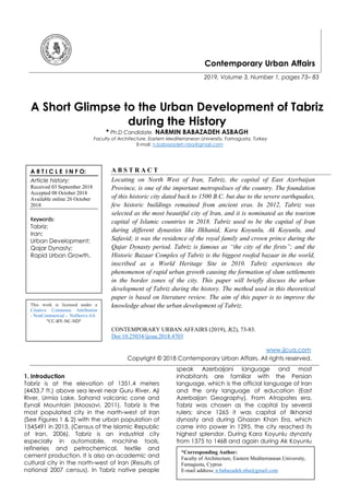 Contemporary Urban Affairs
2019, Volume 3, Number 1, pages 73– 83
A Short Glimpse to the Urban Development of Tabriz
during the History
* Ph.D Candidate. NARMIN BABAZADEH ASBAGH
Faculty of Architecture, Eastern Mediterranean University, Famagusta, Turkey
E-mail: n.babazadeh.nba@gmail.com
A B S T R A C T
Locating on North West of Iran, Tabriz, the capital of East Azerbaijan
Province, is one of the important metropolises of the country. The foundation
of this historic city dated back to 1500 B.C. but due to the severe earthquakes,
few historic buildings remained from ancient eras. In 2012, Tabriz was
selected as the most beautiful city of Iran, and it is nominated as the tourism
capital of Islamic countries in 2018. Tabriz used to be the capital of Iran
during different dynasties like Ilkhanid, Kara Koyunlu, Ak Koyunlu, and
Safavid; it was the residence of the royal family and crown prince during the
Qajar Dynasty period. Tabriz is famous as “the city of the firsts”; and the
Historic Bazaar Complex of Tabriz is the biggest roofed bazaar in the world,
inscribed as a World Heritage Site in 2010. Tabriz experiences the
phenomenon of rapid urban growth causing the formation of slum settlements
in the border zones of the city. This paper will briefly discuss the urban
development of Tabriz during the history. The method used in this theoretical
paper is based on literature review. The aim of this paper is to improve the
knowledge about the urban development of Tabriz.
CONTEMPORARY URBAN AFFAIRS (2019), 3(2), 73-83.
Doi:10.25034/ijcua.2018.4703
www.ijcua.com
Copyright © 2018 Contemporary Urban Affairs. All rights reserved.
1. Introduction
Tabriz is at the elevation of 1351.4 meters
(4433.7 ft.) above sea level near Guru River, Aji
River, Urmia Lake, Sahand volcanic cone and
Eynali Mountain (Moosavi, 2011). Tabriz is the
most populated city in the north-west of Iran
(See Figures 1 & 2) with the urban population of
1545491 in 2013. (Census of the Islamic Republic
of Iran, 2006). Tabriz is an industrial city
especially in automobile, machine tools,
refineries and petrochemical, textile and
cement production. It is also an academic and
cultural city in the north-west of Iran (Results of
national 2007 census). In Tabriz native people
speak Azerbaijani language and most
inhabitants are familiar with the Persian
language, which is the official language of Iran
and the only language of education (East
Azerbaijan Geography). From Atropates era,
Tabriz was chosen as the capital by several
rulers; since 1265 it was capital of Ilkhanid
dynasty and during Ghazan Khan Era, which
came into power in 1295, the city reached its
highest splendor. During Kara Koyunlu dynasty
from 1375 to 1468 and again during Ak Koyunlu
*Corresponding Author:
Faculty of Architecture, Eastern Mediterranean University,
Famagusta, Cyprus
E-mail address: n.babazadeh.nba@gmail.com
A R T I C L E I N F O:
Article history:
Received 03 September 2018
Accepted 08 October 2018
Available online 26 October
2018
Keywords:
Tabriz;
Iran;
Urban Development;
Qajar Dynasty;
Rapid Urban Growth.
This work is licensed under a
Creative Commons Attribution
- NonCommercial - NoDerivs 4.0.
"CC-BY-NC-ND"
 