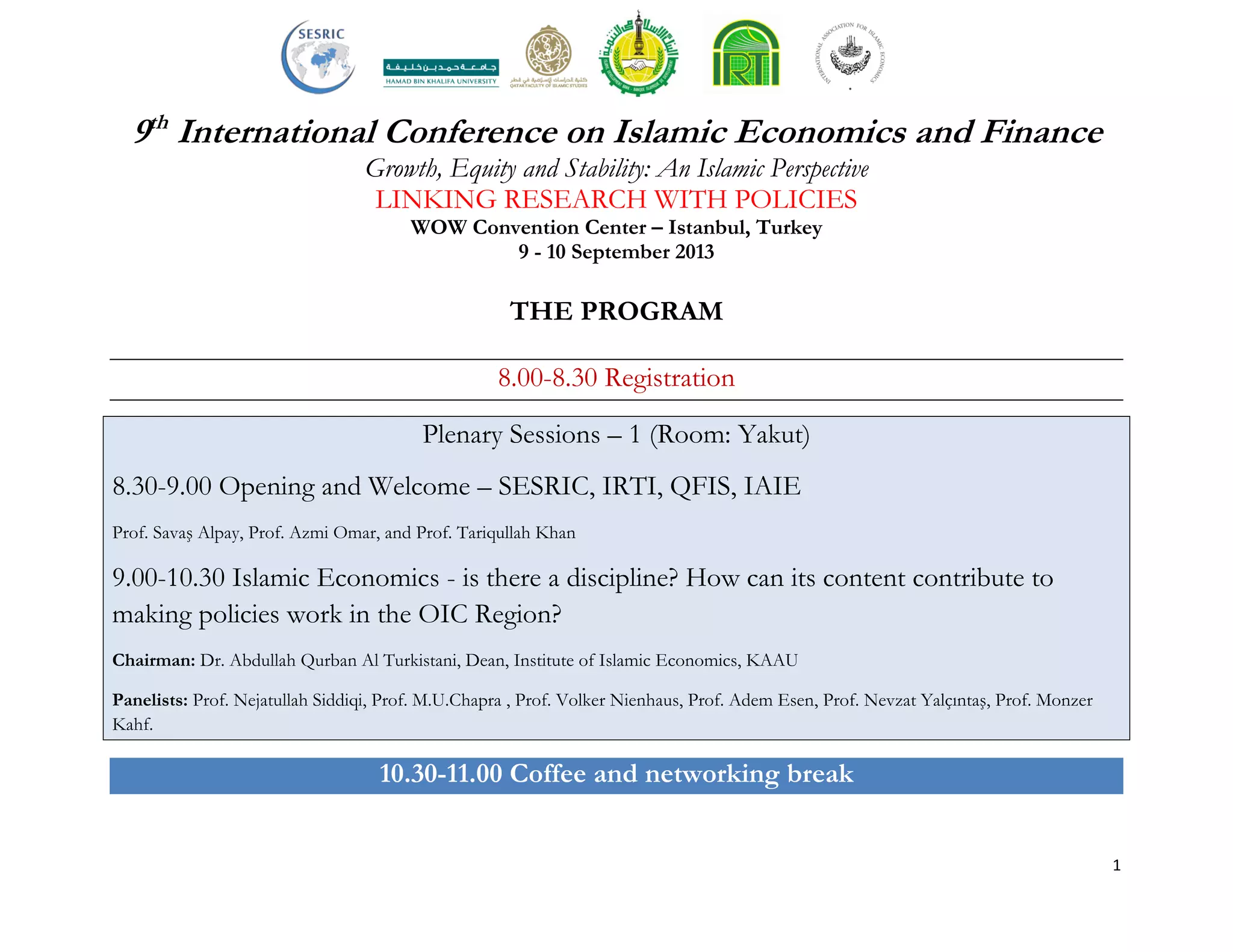 1
9th
International Conference on Islamic Economics and Finance
Growth, Equity and Stability: An Islamic Perspective
LINKING RESEARCH WITH POLICIES
WOW Convention Center – Istanbul, Turkey
9 - 10 September 2013
THE PROGRAM
8.00-8.30 Registration
Plenary Sessions – 1 (Room: Yakut)
8.30-9.00 Opening and Welcome – SESRIC, IRTI, QFIS, IAIE
Prof. Savaş Alpay, Prof. Azmi Omar, and Prof. Tariqullah Khan
9.00-10.30 Islamic Economics - is there a discipline? How can its content contribute to
making policies work in the OIC Region?
Chairman: Dr. Abdullah Qurban Al Turkistani, Dean, Institute of Islamic Economics, KAAU
Panelists: Prof. Nejatullah Siddiqi, Prof. M.U.Chapra , Prof. Volker Nienhaus, Prof. Adem Esen, Prof. Nevzat Yalçıntaş, Prof. Monzer
Kahf.
10.30-11.00 Coffee and networking break
 
