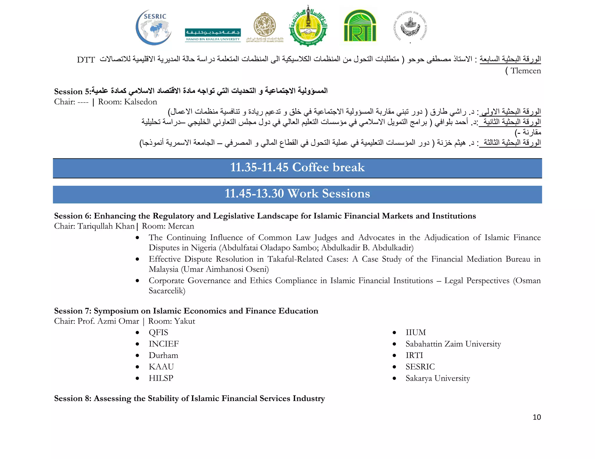 10
‫السابعة‬ ‫البحثية‬ ‫الورقة‬‫لالتصاالت‬ ‫االقليمية‬ ‫المديرية‬ ‫حالة‬ ‫دراسة‬ ‫المتعلمة‬ ‫المنظمات‬ ‫الى‬ ‫الكالسيكية‬ ‫المنظمات‬ ‫من‬ ‫التحول‬ ‫متطلبات‬ ( ‫حوحو‬ ‫مصطفى‬ ‫االستاذ‬ :DTT
Tlemcen)
Session 5: ‫ال‬ ‫التحديات‬ ‫و‬ ‫االجتماعية‬ ‫المسؤولية‬‫االسالمي‬ ‫االقتصاد‬ ‫مادة‬ ‫تواجه‬ ‫تي‬‫علمية‬ ‫كمادة‬
Chair: ---- | Room: Kalsedon
)‫االعمال‬ ‫منظمات‬ ‫تنافسية‬ ‫و‬ ‫ريادة‬ ‫تدعيم‬ ‫و‬ ‫خلق‬ ‫في‬ ‫االجتماعية‬ ‫المسؤولية‬ ‫مقاربة‬ ‫تبني‬ ‫دور‬ ( ‫طارق‬ ‫راشي‬ .‫د‬ : ‫االولى‬ ‫البحثية‬ ‫الورقة‬
‫تحليلية‬ ‫–دراسة‬ ‫الخليجي‬ ‫التعاوني‬ ‫مجلس‬ ‫دول‬ ‫في‬ ‫العالي‬ ‫التعليم‬ ‫مؤسسات‬ ‫في‬ ‫االسالمي‬ ‫التمويل‬ ‫برامج‬ ( ‫بلوافي‬ ‫أحمد‬ .‫:د‬ ‫الثانية‬ ‫البحثية‬ ‫الورقة‬
‫مقارنة‬-)
)‫أنموذجا‬ ‫االسمرية‬ ‫الجامعة‬ – ‫المصرفي‬ ‫و‬ ‫المالي‬ ‫القطاع‬ ‫في‬ ‫التحول‬ ‫عملية‬ ‫في‬ ‫التعليمية‬ ‫المؤسسات‬ ‫دور‬ ( ‫خزنة‬ ‫هيثم‬ .‫د‬ : ‫الثالثة‬ ‫البحثية‬ ‫الورقة‬
11.35-11.45 Coffee break
11.45-13.30 Work Sessions
Session 6: Enhancing the Regulatory and Legislative Landscape for Islamic Financial Markets and Institutions
Chair: Tariqullah Khan| Room: Mercan
 The Continuing Influence of Common Law Judges and Advocates in the Adjudication of Islamic Finance
Disputes in Nigeria (Abdulfatai Oladapo Sambo; Abdulkadir B. Abdulkadir)
 Effective Dispute Resolution in Takaful-Related Cases: A Case Study of the Financial Mediation Bureau in
Malaysia (Umar Aimhanosi Oseni)
 Corporate Governance and Ethics Compliance in Islamic Financial Institutions – Legal Perspectives (Osman
Sacarcelik)
Session 7: Symposium on Islamic Economics and Finance Education
Chair: Prof. Azmi Omar | Room: Yakut
 QFIS
 INCIEF
 Durham
 KAAU
 HILSP
 IIUM
 Sabahattin Zaim University
 IRTI
 SESRIC
 Sakarya University
Session 8: Assessing the Stability of Islamic Financial Services Industry
 