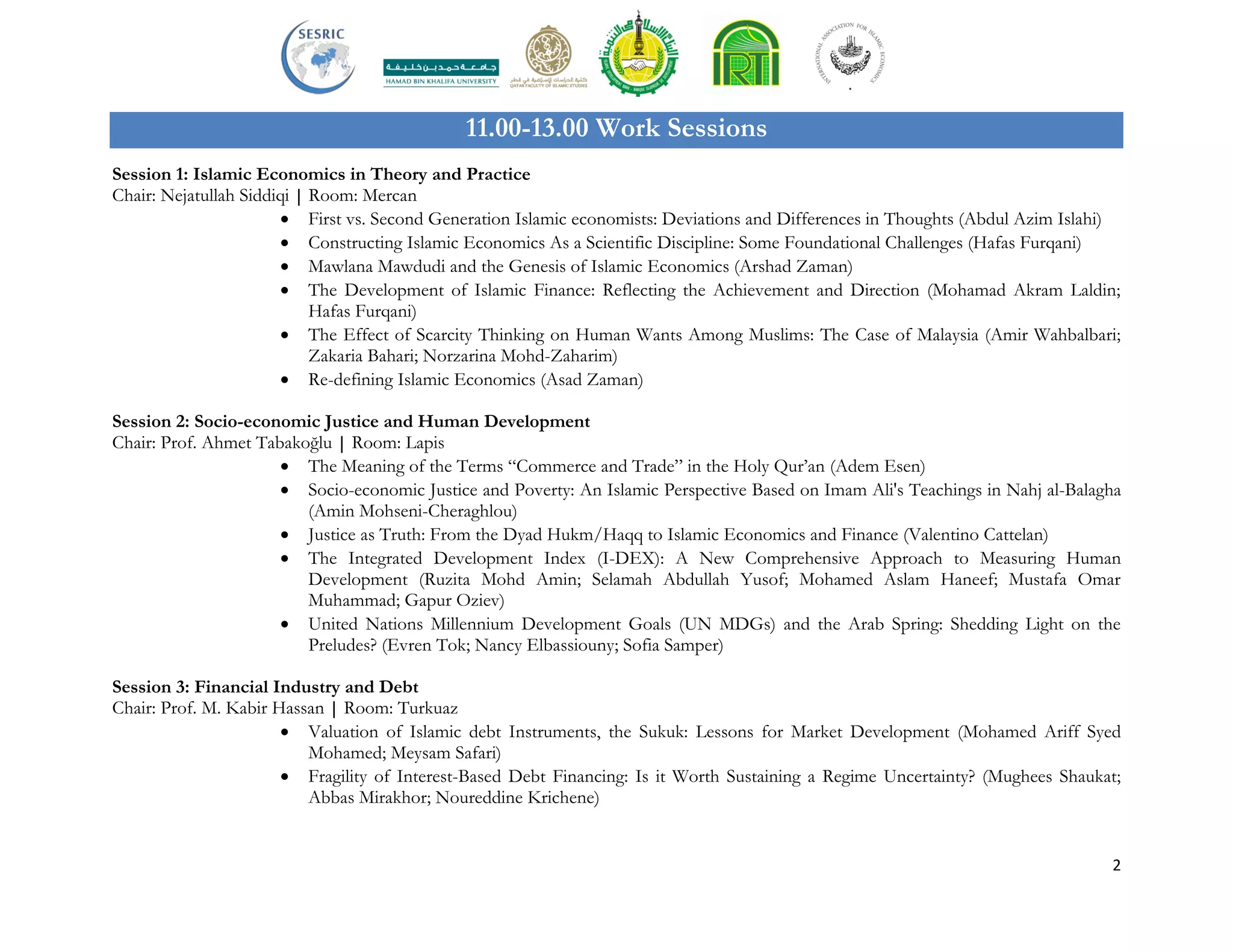 2
11.00-13.00 Work Sessions
Session 1: Islamic Economics in Theory and Practice
Chair: Nejatullah Siddiqi | Room: Mercan
 First vs. Second Generation Islamic economists: Deviations and Differences in Thoughts (Abdul Azim Islahi)
 Constructing Islamic Economics As a Scientific Discipline: Some Foundational Challenges (Hafas Furqani)
 Mawlana Mawdudi and the Genesis of Islamic Economics (Arshad Zaman)
 The Development of Islamic Finance: Reflecting the Achievement and Direction (Mohamad Akram Laldin;
Hafas Furqani)
 The Effect of Scarcity Thinking on Human Wants Among Muslims: The Case of Malaysia (Amir Wahbalbari;
Zakaria Bahari; Norzarina Mohd-Zaharim)
 Re-defining Islamic Economics (Asad Zaman)
Session 2: Socio-economic Justice and Human Development
Chair: Prof. Ahmet Tabakoğlu | Room: Lapis
 The Meaning of the Terms “Commerce and Trade” in the Holy Qur’an (Adem Esen)
 Socio-economic Justice and Poverty: An Islamic Perspective Based on Imam Ali's Teachings in Nahj al-Balagha
(Amin Mohseni-Cheraghlou)
 Justice as Truth: From the Dyad Hukm/Haqq to Islamic Economics and Finance (Valentino Cattelan)
 The Integrated Development Index (I-DEX): A New Comprehensive Approach to Measuring Human
Development (Ruzita Mohd Amin; Selamah Abdullah Yusof; Mohamed Aslam Haneef; Mustafa Omar
Muhammad; Gapur Oziev)
 United Nations Millennium Development Goals (UN MDGs) and the Arab Spring: Shedding Light on the
Preludes? (Evren Tok; Nancy Elbassiouny; Sofia Samper)
Session 3: Financial Industry and Debt
Chair: Prof. M. Kabir Hassan | Room: Turkuaz
 Valuation of Islamic debt Instruments, the Sukuk: Lessons for Market Development (Mohamed Ariff Syed
Mohamed; Meysam Safari)
 Fragility of Interest-Based Debt Financing: Is it Worth Sustaining a Regime Uncertainty? (Mughees Shaukat;
Abbas Mirakhor; Noureddine Krichene)
 