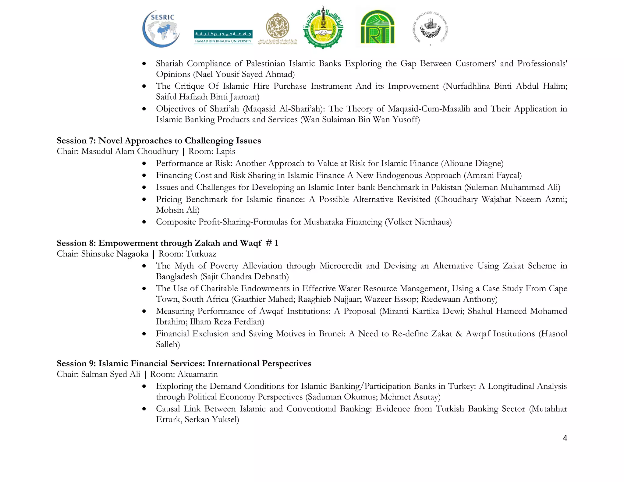 4
 Shariah Compliance of Palestinian Islamic Banks Exploring the Gap Between Customers' and Professionals'
Opinions (Nael Yousif Sayed Ahmad)
 The Critique Of Islamic Hire Purchase Instrument And its Improvement (Nurfadhlina Binti Abdul Halim;
Saiful Hafizah Binti Jaaman)
 Objectives of Shari’ah (Maqasid Al-Shari’ah): The Theory of Maqasid-Cum-Masalih and Their Application in
Islamic Banking Products and Services (Wan Sulaiman Bin Wan Yusoff)
Session 7: Novel Approaches to Challenging Issues
Chair: Masudul Alam Choudhury | Room: Lapis
 Performance at Risk: Another Approach to Value at Risk for Islamic Finance (Alioune Diagne)
 Financing Cost and Risk Sharing in Islamic Finance A New Endogenous Approach (Amrani Faycal)
 Issues and Challenges for Developing an Islamic Inter-bank Benchmark in Pakistan (Suleman Muhammad Ali)
 Pricing Benchmark for Islamic finance: A Possible Alternative Revisited (Choudhary Wajahat Naeem Azmi;
Mohsin Ali)
 Composite Profit-Sharing-Formulas for Musharaka Financing (Volker Nienhaus)
Session 8: Empowerment through Zakah and Waqf # 1
Chair: Shinsuke Nagaoka | Room: Turkuaz
 The Myth of Poverty Alleviation through Microcredit and Devising an Alternative Using Zakat Scheme in
Bangladesh (Sajit Chandra Debnath)
 The Use of Charitable Endowments in Effective Water Resource Management, Using a Case Study From Cape
Town, South Africa (Gaathier Mahed; Raaghieb Najjaar; Wazeer Essop; Riedewaan Anthony)
 Measuring Performance of Awqaf Institutions: A Proposal (Miranti Kartika Dewi; Shahul Hameed Mohamed
Ibrahim; Ilham Reza Ferdian)
 Financial Exclusion and Saving Motives in Brunei: A Need to Re-define Zakat & Awqaf Institutions (Hasnol
Salleh)
Session 9: Islamic Financial Services: International Perspectives
Chair: Salman Syed Ali | Room: Akuamarin
 Exploring the Demand Conditions for Islamic Banking/Participation Banks in Turkey: A Longitudinal Analysis
through Political Economy Perspectives (Saduman Okumus; Mehmet Asutay)
 Causal Link Between Islamic and Conventional Banking: Evidence from Turkish Banking Sector (Mutahhar
Erturk, Serkan Yuksel)
 