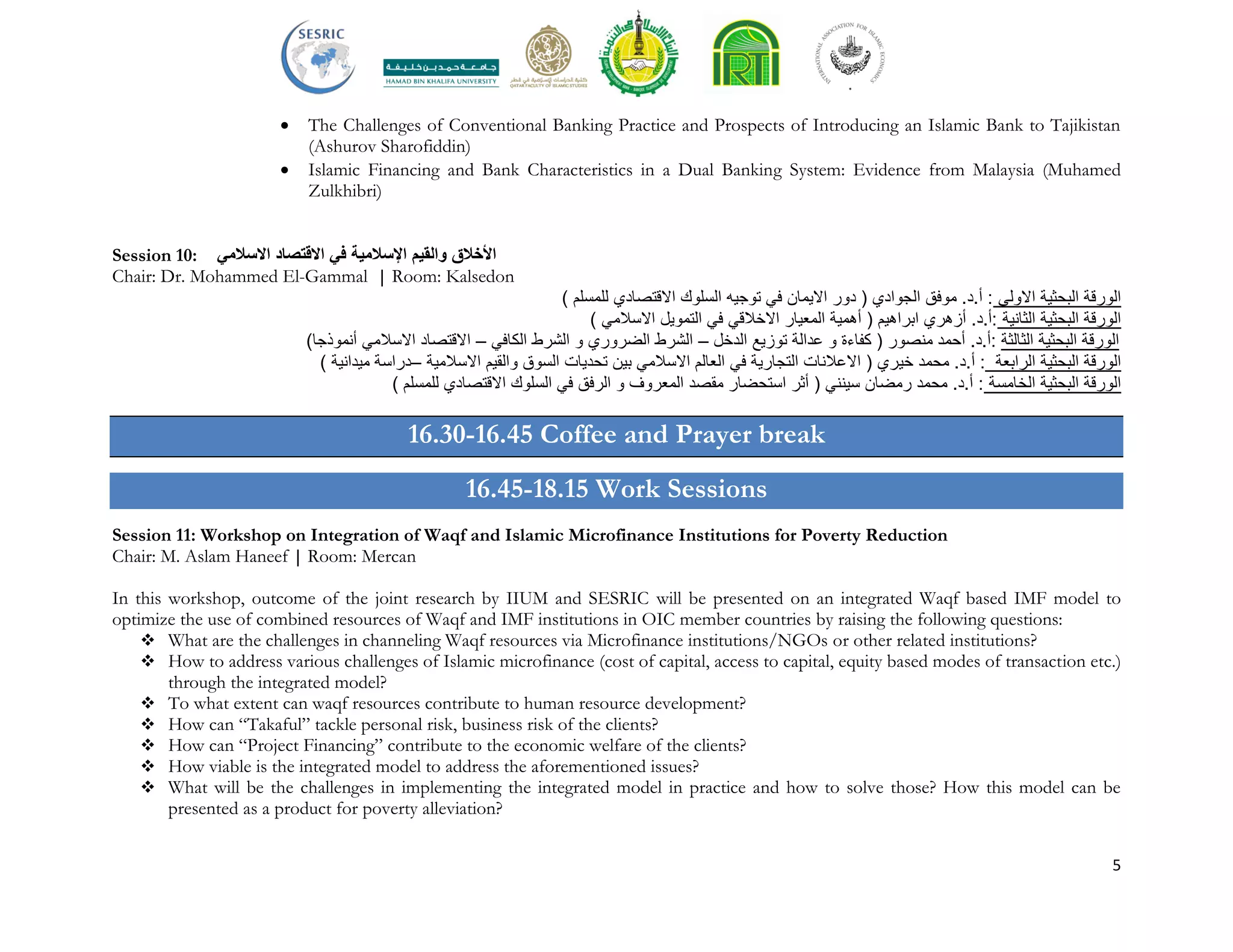 5
 The Challenges of Conventional Banking Practice and Prospects of Introducing an Islamic Bank to Tajikistan
(Ashurov Sharofiddin)
 Islamic Financing and Bank Characteristics in a Dual Banking System: Evidence from Malaysia (Muhamed
Zulkhibri)
Session 10: ‫األخالق‬‫والقيم‬‫اإلسالمية‬‫في‬‫االسالمي‬ ‫االقتصاد‬
Chair: Dr. Mohammed El-Gammal | Room: Kalsedon
) ‫للمسلم‬ ‫االقتصادي‬ ‫السلوك‬ ‫توجيه‬ ‫في‬ ‫االيمان‬ ‫دور‬ ( ‫الجوادي‬ ‫موفق‬ .‫أ.د‬ : ‫االولى‬ ‫البحثية‬ ‫الورقة‬
) ‫االسالمي‬ ‫التمويل‬ ‫في‬ ‫االخالقي‬ ‫المعيار‬ ‫أهمية‬ ( ‫ابراهيم‬ ‫أزهري‬ .‫:أ.د‬ ‫الثانية‬ ‫البحثية‬ ‫الورقة‬
‫الثالثة‬ ‫البحثية‬ ‫الورقة‬‫الدخل‬ ‫توزيع‬ ‫عدالة‬ ‫و‬ ‫كفاءة‬ ( ‫منصور‬ ‫أحمد‬ .‫:أ.د‬–‫الكافي‬ ‫الشرط‬ ‫و‬ ‫الضروري‬ ‫الشرط‬–)‫أنموذجا‬ ‫االسالمي‬ ‫االقتصاد‬
) ‫ميدانية‬ ‫–دراسة‬ ‫االسالمية‬ ‫والقيم‬ ‫السوق‬ ‫تحديات‬ ‫بين‬ ‫االسالمي‬ ‫العالم‬ ‫في‬ ‫التجارية‬ ‫االعالنات‬ ( ‫خيري‬ ‫محمد‬ .‫أ.د‬ : ‫الرابعة‬ ‫البحثية‬ ‫الورقة‬
) ‫للمسلم‬ ‫االقتصادي‬ ‫السلوك‬ ‫في‬ ‫الرفق‬ ‫و‬ ‫المعروف‬ ‫مقصد‬ ‫استحضار‬ ‫أثر‬ ( ‫سينني‬ ‫رمضان‬ ‫محمد‬ .‫أ.د‬ : ‫الخامسة‬ ‫البحثية‬ ‫الورقة‬
16.30-16.45 Coffee and Prayer break
16.45-18.15 Work Sessions
Session 11: Workshop on Integration of Waqf and Islamic Microfinance Institutions for Poverty Reduction
Chair: M. Aslam Haneef | Room: Mercan
In this workshop, outcome of the joint research by IIUM and SESRIC will be presented on an integrated Waqf based IMF model to
optimize the use of combined resources of Waqf and IMF institutions in OIC member countries by raising the following questions:
 What are the challenges in channeling Waqf resources via Microfinance institutions/NGOs or other related institutions?
 How to address various challenges of Islamic microfinance (cost of capital, access to capital, equity based modes of transaction etc.)
through the integrated model?
 To what extent can waqf resources contribute to human resource development?
 How can “Takaful” tackle personal risk, business risk of the clients?
 How can “Project Financing” contribute to the economic welfare of the clients?
 How viable is the integrated model to address the aforementioned issues?
 What will be the challenges in implementing the integrated model in practice and how to solve those? How this model can be
presented as a product for poverty alleviation?
 