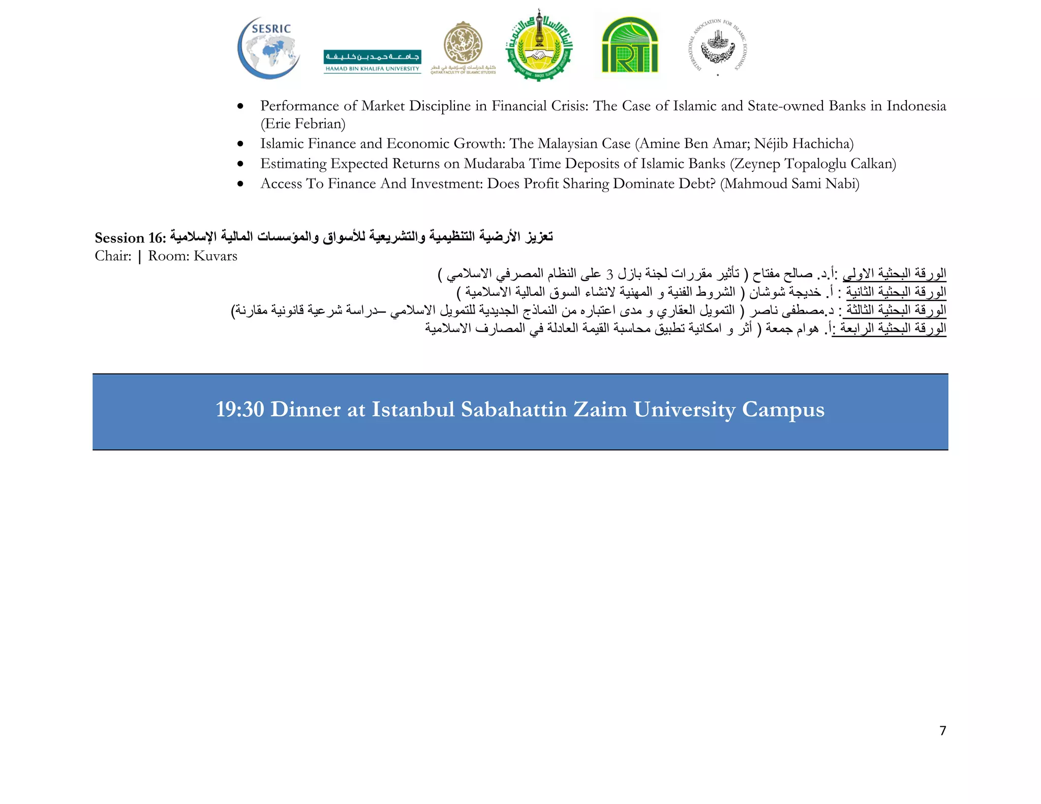 7
 Performance of Market Discipline in Financial Crisis: The Case of Islamic and State-owned Banks in Indonesia
(Erie Febrian)
 Islamic Finance and Economic Growth: The Malaysian Case (Amine Ben Amar; Néjib Hachicha)
 Estimating Expected Returns on Mudaraba Time Deposits of Islamic Banks (Zeynep Topaloglu Calkan)
 Access To Finance And Investment: Does Profit Sharing Dominate Debt? (Mahmoud Sami Nabi)
Session 16: ‫تعزيز‬‫األرضية‬‫التنظيمية‬‫والتشريعية‬‫لألسواق‬‫والمؤسسات‬‫المالية‬‫اإلسالمية‬
Chair: | Room: Kuvars
) ‫االسالمي‬ ‫المصرفي‬ ‫النظام‬ ‫على‬ 3 ‫بازل‬ ‫لجنة‬ ‫مقررات‬ ‫تأثير‬ ( ‫مفتاح‬ ‫صالح‬ .‫:أ.د‬ ‫االولى‬ ‫البحثية‬ ‫الورقة‬
) ‫االسالمية‬ ‫المالية‬ ‫السوق‬ ‫النشاء‬ ‫المهنية‬ ‫و‬ ‫الفنية‬ ‫الشروط‬ ( ‫شوشان‬ ‫خديجة‬ .‫أ‬ : ‫الثانية‬ ‫البحثية‬ ‫الورقة‬
)‫مقارنة‬ ‫قانونية‬ ‫شرعية‬ ‫–دراسة‬ ‫االسالمي‬ ‫للتمويل‬ ‫الجديدية‬ ‫النماذج‬ ‫من‬ ‫اعتباره‬ ‫مدى‬ ‫و‬ ‫العقاري‬ ‫التمويل‬ ( ‫ناصر‬ ‫د.مصطفى‬ : ‫الثالثة‬ ‫البحثية‬ ‫الورقة‬
‫االسالمية‬ ‫المصارف‬ ‫في‬ ‫العادلة‬ ‫القيمة‬ ‫محاسبة‬ ‫تطبيق‬ ‫امكانية‬ ‫و‬ ‫أثر‬ ( ‫جمعة‬ ‫هوام‬ .‫:أ‬ ‫الرابعة‬ ‫البحثية‬ ‫الورقة‬
19:30 Dinner at Istanbul Sabahattin Zaim University Campus
 