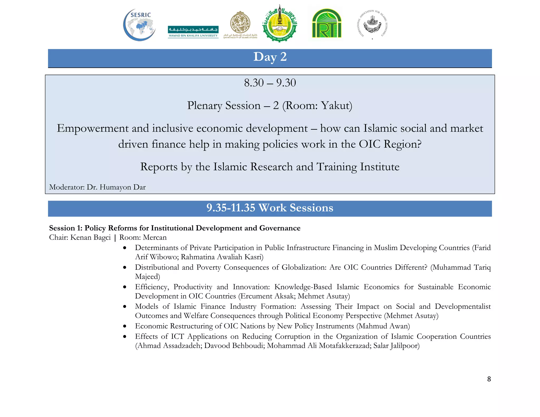 8
Day 2
8.30 – 9.30
Plenary Session – 2 (Room: Yakut)
Empowerment and inclusive economic development – how can Islamic social and market
driven finance help in making policies work in the OIC Region?
Reports by the Islamic Research and Training Institute
Moderator: Dr. Humayon Dar
9.35-11.35 Work Sessions
Session 1: Policy Reforms for Institutional Development and Governance
Chair: Kenan Bagci | Room: Mercan
 Determinants of Private Participation in Public Infrastructure Financing in Muslim Developing Countries (Farid
Arif Wibowo; Rahmatina Awaliah Kasri)
 Distributional and Poverty Consequences of Globalization: Are OIC Countries Different? (Muhammad Tariq
Majeed)
 Efficiency, Productivity and Innovation: Knowledge-Based Islamic Economics for Sustainable Economic
Development in OIC Countries (Ercument Aksak; Mehmet Asutay)
 Models of Islamic Finance Industry Formation: Assessing Their Impact on Social and Developmentalist
Outcomes and Welfare Consequences through Political Economy Perspective (Mehmet Asutay)
 Economic Restructuring of OIC Nations by New Policy Instruments (Mahmud Awan)
 Effects of ICT Applications on Reducing Corruption in the Organization of Islamic Cooperation Countries
(Ahmad Assadzadeh; Davood Behboudi; Mohammad Ali Motafakkerazad; Salar Jalilpoor)
 
