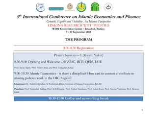 1
9th
International Conference on Islamic Economics and Finance
Growth, Equity and Stability: An Islamic Perspective
LINKING RESEARCH WITH POLICIES
WOW Convention Center – Istanbul, Turkey
9 - 10 September 2013
THE PROGRAM
8.00-8.30 Registration
Plenary Sessions – 1 (Room: Yakut)
8.30-9.00 Opening and Welcome – SESRIC, IRTI, QFIS, IAIE
Prof. Savaş Alpay, Prof. Azmi Omar, and Prof. Tariqullah Khan
9.00-10.30 Islamic Economics - is there a discipline? How can its content contribute to
making policies work in the OIC Region?
Chairman: Dr. Abdullah Qurban Al Turkistani, Dean, Institute of Islamic Economics, KAAU
Panelists: Prof. Nejatullah Siddiqi, Prof. M.U.Chapra , Prof. Volker Nienhaus, Prof. Adem Esen, Prof. Nevzat Yalçıntaş, Prof. Monzer
Kahf.
10.30-11.00 Coffee and networking break
 