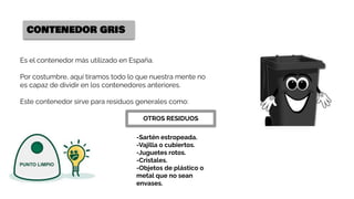 CONTENEDOR GRIS
Es el contenedor más utilizado en España.
Por costumbre, aquí tiramos todo lo que nuestra mente no
es capaz de dividir en los contenedores anteriores.
Este contenedor sirve para residuos generales como:
OTROS RESIDUOS
-Sartén estropeada.
-Vajilla o cubiertos.
-Juguetes rotos.
-Cristales.
-Objetos de plástico o
metal que no sean
envases.
 