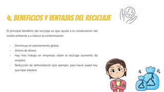 4. beneficios y ventajas del reciclaje
El principal beneﬁcio del reciclaje es que ayuda a la conservación del
medio ambiente y a reducir la contaminación:
- Disminuye el calentamiento global.
- Ahorro de dinero.
- Hay más trabajo en empresas sobre el reciclaje (aumento de
empleo)
- Reducción de deforestación (por ejemplo, para hacer papel hay
que talar árboles).
 