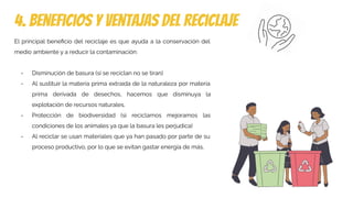 4. beneficios y ventajas del reciclaje
El principal beneﬁcio del reciclaje es que ayuda a la conservación del
medio ambiente y a reducir la contaminación:
- Disminución de basura (si se reciclan no se tiran)
- Al sustituir la materia prima extraída de la naturaleza por materia
prima derivada de desechos, hacemos que disminuya la
explotación de recursos naturales.
- Protección de biodiversidad (si reciclamos mejoramos las
condiciones de los animales ya que la basura les perjudica)
- Al reciclar se usan materiales que ya han pasado por parte de su
proceso productivo, por lo que se evitan gastar energía de más.
 