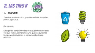 2. las tres r
1. REDUCIR
Consiste en disminuir lo que consumimos (materias
primas, agua, luz…)
Por ejemplo:
En lugar de comprar bolsas en el supermercado cada
vez que vamos, compramos una que nos dure más
tiempo y así reducimos el consumo abusivo de
plásticos.
 