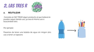 2. las tres r
2. REUTILIZAR
Consiste en NO TIRAR algún producto al que todavía le
puedes seguir dando uso, ya sea el mismo uso o
buscándole otro.
Por ejemplo:
Pasamos de tener una botella de agua sin ningún otro
uso a tener un lapicero
 