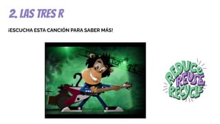 2. las tres r
¡ESCUCHA ESTA CANCIÓN PARA SABER MÁS!
 