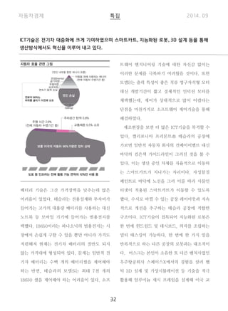 ICT기술은 전기차 대중화에 크게 기여하였으며 스마트카트, 지능화된 로봇, 3D 설계 등을 통해 
생산방식에서도 혁신을 이루어 내고 있다. 
32 
배터리 기술은 그간 가격장벽을 낮추는데 많은 
어려움이 있었다. 테슬라는 전용설계와 투자비가 
들어가는 고가의 대용량 배터리를 사용하는 대신 
노트북 등 모바일 기기에 들어가는 범용전지를 
택했다. 18650이라는 파나소닉의 범용전지는 시 
장에서 손쉽게 구할 수 있을 뿐만 아니라 가격도 
저렴해져 현재는 전기차 배터리의 절반도 되지 
않는 가격대에 형성되어 있다. 문제는 일반적 전 
기차 배터리는 수백 개의 배터리셀을 제어해야 
하는 반면, 테슬라의 모델S는 최대 7천 개의 
18650 셀을 제어해야 하는 어려움이 있다. 소프 
트웨어 엔지니어링 기술에 대한 자신감 없이는 
이러한 문제를 극복하기 어려웠을 것이다. 또한 
모델S는 출력 특성이 좋은 직류 영구자석형 모터 
대신 개발기간이 짧고 경제적인 인덕션 모터를 
채택했는데, 제어가 상대적으로 많이 어렵다는 
단점을 마찬가지로 소프트웨어 제어기술을 통해 
해결하였다. 
제조현장을 보면 더 많은 ICT기술을 목격할 수 
있다. 캘리포니아 프리몬트市 테슬라의 공장에 
가보면 일반적 자동차 회사의 컨베이어벨트 대신 
바닥의 검은색 가이드라인이 그려진 것을 볼 수 
있다. 이는 생산 중인 차체를 자율적으로 이동하 
는 스마트카트가 지나가는 자리이다. 자성물질 
페인트로 바닥에 노선을 그려 이를 따라 사물인 
터넷이 적용된 스마트카트가 이동할 수 있도록 
했다. 수시로 바뀔 수 있는 공장 레이아웃과 지속 
적으로 개선을 추구하는 테슬라 공장에 적합한 
구조이다. ICT기술이 접목되어 지능화된 로봇은 
한 번에 윈드쉴드 및 대시보드, 의자를 조립하는 
멀티 태스킹이 가능하다. 한 번에 한 가지 일을 
반복적으로 하는 다른 공장의 로봇과는 대조적이 
다. 머스크는 본인이 소유한 또 다른 벤처사업인 
우주항공회사 스페이스X에서의 경험을 살려 햅 
틱 3D 설계 및 가상시뮬레이션 등 기술을 적극 
활용해 알루미늄 섀시 프레임을 설계해 미국 교 
자동차 효율 관련 그림 
 