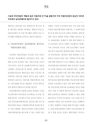 구글의 무인자동차 개발과 같은 자동차와 ICT기술 융합으로 미국 자동차산업의 중심이 디트로 
이트에서 실리콘밸리로 옮겨가고 있다. 
33 
통안전국 충돌시험 사상 최대점수인 별 다섯 개 
를 획득하는 쾌거를 이루었다. 테슬라 모터스는 
자동차산업이 더 이상 하드웨어 산업이 아닌 소 
프트웨어 경쟁임을 보여주는 대표적 산물이다. 
3. 디트로이트에서 실리콘밸리로 옮겨가는 
자동차산업의 중심 
미국에서 자동차산업의 주도권은 이미 디트로 
이트에서 실리콘밸리로 넘어갔다고 한다. 최근 
매일 뉴스를 장식하고 있는 거대 IT기업 구글이 
‘안드로이드 오토’를 공개해 본격적으로 자동차 
시장에도 선전포고를 한 셈이다. 강력한 구글의 
음성입력기능이나 메일기능은 물론 구글지도 내 
비게이션 서비스를 자동차 안으로 옮겨 사용자 
편의성이 높아지고 자동차용 어플리케이션 시장 
도 크게 성장할 것으로 전망된다. 구글이 과연 운 
전자 편의시스템만으로 만족할 것인가? 
실리콘밸리다운 엉뚱한 상상을 상징하는 구글X 
프로젝트에서 무인자동차 프로젝트는 더 이상‘ 엉 
뚱하기만 한’ 프로젝트가 아닌 것으로 보인다. 구 
글의 무인자율주행자동차는 2012년 5월 미국 네 
바다주에서 최초로 시험면허 획득에 성공한 데 이 
어 지난 5월에는 캘리포니아에서 공공도로에서 
자율주행자동차를 테스트할 수 있는 규정이 승인 
되었다. 구글의 무인자동차 팀은 이미 14만 마일 
이상의 자율주행시험을 마쳤으며, 그 가운데 발생 
한 단 한 번의 사고조차 사람이 운전하는 중에 발 
생한 것으로 완벽에 가까운 주행을 선보이고 있 
다. 2008년에는 통제된 두 개의 블록 내에서 시 
속 25마일의 속도로 주행이 가능했으나 현재는 
시속 75마일의 속도로 실제 도로주행이 가능한 
정도까지 기술수준이 향상되어 왔다. 하지만 구글 
의 무인자동차는 생각하지 못한 부분에서 더 큰 
혁신이 기다리고 있다. 바로‘ 커넥티드카’의 개념 
인데 개별 자동차가 스스로 주행하는 것을 넘어서 
무인주행기술이 확산되면 차량 간 통신이 가능해 
져 도로와 자동차는 더욱 효율적이 된다.‘ 플래투 
닝(우리말로 군대의 소대, 여러 대의 차량을 하나 
로 묶는 그루핑 기술)’ 기술은 멀리 앞선 자동차 
와의 통신을 통해 예측주행을 가능하게 해 차량간 
간격을 크게 줄일 수 있다. 여러 대의 차량이 동시 
에 가속/감속을 하게 해 도로효율을 높이는 방법 
이다. 또한 각 차량의 행선지가 공유되어 경로를 
훨씬 효과적으로 예측하고 설계할 수 있다. 현재 
평균적으로 미국의 도로에서는 도로 1마일 당 약 
200대의 차량이 시속 45마일의 속도로 주행한다 
고 한다. 플래투닝 기술을 통해 머지 않은 미래에 
는 1마일 안에 320대의 차량이 시속 60마일로 달 
릴 수 있을 것으로 보인다. 벤처기업인 크루즈는 
 