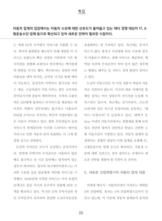 자동차 업계의 입장에서는 자동차 소유에 대한 선호도가 줄어들고 있는 데다 경쟁 대상이 IT, 소 
형운송수단 업체 등으로 확산되고 있어 새로운 전략이 필요한 시점이다. 
35 
는 세계 30개 국가에서 서비스를 이용할 수 있 
다. 택시의 불편함을 해소하기 위해 개발된 이 서 
비스는 놀랍도록 빠른 성장을 기록하며 기존 택 
시시장을 위협해 유럽이나 한국에서는 택시업계 
의 반발을 사기도 했다. 택시보다는 상당히 비싼 
이용료를 내야 하지만, 모바일 기기를 통해 예약 
이 가능하고, 운전자의 이력이나 평가조회 서비 
스 제공, 고급차종이 주를 이루는 점은 소비자를 
끌어당기기에 충분히 매력적이다. 우버의 고용인 
력은 550명에 불과하고 IT서비스를 제공하는 에 
이전트 역할이 전부임에도 불구하고 이용료의 
20%를 수익으로 가져가는 혁신적 사업모델로 많 
은 이들이 주목하고 있다. 향후 무인자동차 등과 
서비스가 연계된다면 이러한 드라이브-셰어링 
서비스로 인한 자동차 분야 효율화는 더 크게 향 
상될 것으로 전망된다. 
도심의 주차난은 모두가 공감하는 골칫거리이 
다. 반면에 주택가의 주차공간은 사용하지 않음 
에도 불구하고 낮 시간 동안에는 방치되어 있는 
경우가 허다하다. 영국의 파크앳마이하우스는 이 
러한 수요와 공급 불균형에 착안해 서비스를 시 
작했다. 2006년에 시작된 서비스는 이미 유럽의 
16개국은 물론 미국과 호주까지 진출해 25만 고 
객을 확보하고 있다. 약 6만 곳의 주차시설과 개 
인 주차공간이 등록되어 혼잡한 도심주차공간을 
효율화하는 데 기여하고 있다. 최근에는 유사서 
비스가 많이 생겨나 시간대에 따라 수요에 맞추 
어 이용료가 변하고, 경매 서비스도 제공하며, 예 
약된 시간에 주차공간이 비어 있지 않은 경우에 
는 환불도 해주는 등 서비스 질의 향상이 일어나 
고 있다. 
도심의 이동수단은 더 이상 전통적 개념의 자동 
차로 국한되지 않는다. 미국의 대표 카셰어링 업 
체인 집카는 이미 상당수의 전기차를 도입해 서 
비스하고 있으며, 최근에는 전기자전거, 르노의 
트위지와 같은 퍼스널 모빌리티를 공유하는 ‘셰 
어드-모빌리티’가 급증하고 있다. 대학가 등 
1km 이내의 이동거리에서는 회원제를 통해 모바 
일로 간단히 대여가 간단하고 반납도 간편한 소 
형 이동수단이 각광받고 있다. 자동차 업계의 입 
장에서는 경쟁의 대상이 이제 업계를 초월해 IT, 
소형운송수단 업체 등으로 확산되고, 자동차 소 
유에 대한 선호도도 점차 줄어드는 추세이니 새 
로운 전략을 세워야 할 시점이 온 것이다. 
5. 새로운 산업혁명기의 자동차 업계 대응 
차세대 에너지·사물인터넷이 가져오는 변화를 
3차 산업혁명, 혹자는 4차 산업혁명으로까지 일 
컫고 있는데, 이 가운데 자동차 업계들의 움직임 
 