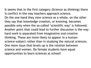 It seems that in the first category (Science as thinking) there 
is conflict in the way teachers approach science. 
On the one hand they view science as a whole, on the other 
they say that knowledge creation, or knowing, becomes 
possible only when the so-called ‘scientific way’ is followed. 
Another point that could lead to further discussion is the way 
hard work is separated from imaginative and creative 
thinking. These are more likely to appear in a human-science- 
subject rather than in studying the natural sciences. 
One more issue that levels up is the relation between 
science and women. Do female students have equal 
opportunities to learn sciences at school? 
 