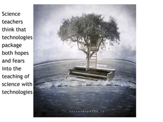 Science 
teachers 
think that 
technologies 
package 
both hopes 
and fears 
into the 
teaching of 
science with 
technologies 
 