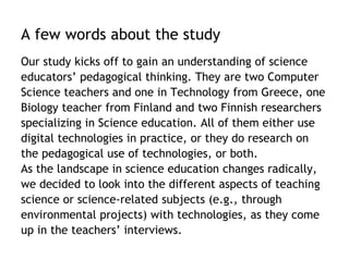 A few words about the study 
Our study kicks off to gain an understanding of science 
educators’ pedagogical thinking. They are two Computer 
Science teachers and one in Technology from Greece, one 
Biology teacher from Finland and two Finnish researchers 
specializing in Science education. All of them either use 
digital technologies in practice, or they do research on 
the pedagogical use of technologies, or both. 
As the landscape in science education changes radically, 
we decided to look into the different aspects of teaching 
science or science-related subjects (e.g., through 
environmental projects) with technologies, as they come 
up in the teachers’ interviews. 
 