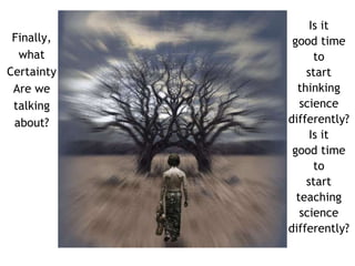 Finally, 
what 
Certainty 
Are we 
talking 
about? 
Is it 
good time 
to 
start 
thinking 
science 
differently? 
Is it 
good time 
to 
start 
teaching 
science 
differently? 
 