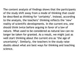 The content analysis of findings shows that the participants 
of the study shift away from a mode of thinking that could 
be described as thinking for ‘certainty’. Instead, according 
to the analysis, the teachers’ thinking reflects the ‘new’ 
reality of scientific developments. In the current era, one 
should think twice before arguing in favor of a law of 
nature. What used to be considered as natural law can no 
longer be taken for granted. As a result, we might just as 
well start thinking about the current era as ‘the age of 
uncertainty’. Similarly, the teachers in the study raise 
doubts about what are best ways for thinking and teaching 
science. 
 