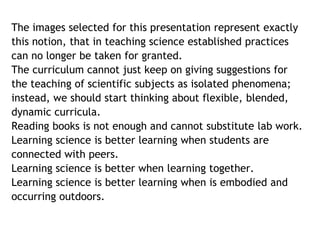 The images selected for this presentation represent exactly 
this notion, that in teaching science established practices 
can no longer be taken for granted. 
The curriculum cannot just keep on giving suggestions for 
the teaching of scientific subjects as isolated phenomena; 
instead, we should start thinking about flexible, blended, 
dynamic curricula. 
Reading books is not enough and cannot substitute lab work. 
Learning science is better learning when students are 
connected with peers. 
Learning science is better when learning together. 
Learning science is better learning when is embodied and 
occurring outdoors. 
 