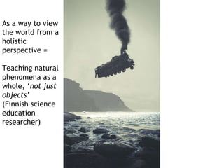 As a way to view 
the world from a 
holistic 
perspective = 
Teaching natural 
phenomena as a 
whole, ‘not just 
objects’ 
(Finnish science 
education 
researcher) 
 