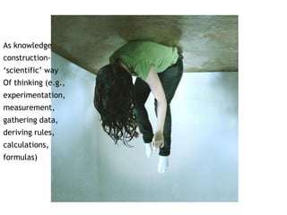 As knowledge 
construction- 
‘scientific’ way 
Of thinking (e.g., 
experimentation, 
measurement, 
gathering data, 
deriving rules, 
calculations, 
formulas) 
 