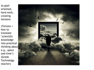 As goal-oriented, 
hard work, 
creating 
tensions 
(Tension = 
how to 
translate 
‘scientific 
knowledge 
into practical 
thinking about 
e.g., space 
and time’) 
(Greek 
Technology 
teacher) 
 