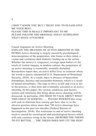9
I DON’T KNOW YOU BUT I TRUST YOU TO PLEASE GIVE
ME YOUR BEST.
PLEASE THIS IS REALLY IMPORTANT TO ME
PLEASE FOLLOW THE ORIGINAL ESSAY GUIDELINES
THAT I HAVE ATTACHED.
Causal Argument on Active Shooting
EXPLAIN THE MEANING OF ACTIVE SHOOTER IN THE
INTRO) Active shooting is largely caused by psychological
misconceptions of the perpetrator, who forms in their mind, a
victim and victimizer dark dialectic leading up to the action.
Whether the motive is vengeance, revenge upon bullies or the
result of violent imagery in modern culture, the perpetrator of
an active shooting is essentially, mentally disturbed.
Researchers report that, an active killer lives in isolation where
the world is poorly interpreted (U.S. Department of Homeland
Security, 2019). As a result, there is absence of benevolent
friendships, decency and reasonable humanity which is a result
of mental disturbance. The urge or drive to kill and even to die
in the process, is thus born and eventually executed as an active
shooting. In this paper, the various conditions and factors,
actions and intentions that bring about active shooting will be
discussed. In particular, (NO NEED TO TALK ABOUT WHAT
THIS ESSAY IS SEEKING…… PLEASE REWRITE)the essay
will seek to illustrate how society got here; that is, to the
adverse position where more than 750 active shootings have
happened in the past two decades (Federal Bureau of
Investigation, 2018). The worrisome to and of active shooting
trend is caused by sociological and psychological factors which
will only continue rising in the future. (REWORD THE THESIS
TO FIT BETTER….. THE THESIS DOES NOT FIT THE REST
 