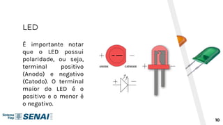 LED
10
É importante notar
que o LED possui
polaridade, ou seja,
terminal positivo
(Anodo) e negativo
(Catodo). O terminal
maior do LED é o
positivo e o menor é
o negativo.
 