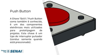 Push Button
A Chave Táctil / Push Button
como também é conhecido,
é um dos componentes
eletrônicos mais utilizados
para prototipagem de
projetos. Esta chave é um
tipo de interruptor pulsador
(conduz somente quando
está pressionado).
11
 