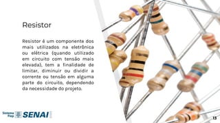 Resistor
Resistor é um componente dos
mais utilizados na eletrônica
ou elétrica (quando utilizado
em circuito com tensão mais
elevada), tem a finalidade de
limitar, diminuir ou dividir a
corrente ou tensão em alguma
parte do circuito, dependendo
da necessidade do projeto.
13
 