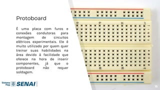 Protoboard
É uma placa com furos e
conexões condutoras para
montagem de circuitos
elétricos experimentais. Ele é
muito utilizado por quem quer
treinar suas habilidades na
área devido à facilidade que
oferece na hora de inserir
componentes, já que o
protoboard não requer
soldagem.
15
 