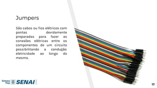 Jumpers
São cabos ou fios elétricos com
pontas devidamente
preparadas para fazer as
conexões elétricas entre os
componentes de um circuito
possibilitando a condução
eletricidade ao longo do
mesmo.
17
 