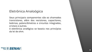 Eletrônica Analoógica
Seus principais componentes são os chamados
transistores, além dos resistores, capacitores,
bobinas, potenciômetros e circuitos integrados,
cristais e outros.
A eletrônica analógica se baseia nos princípios
da lei de ohm.
4
 