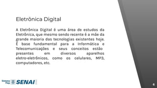 Eletrônica Digital
A Eletrônica Digital é uma área de estudos da
Eletrônica, que mesmo sendo recente é a mãe da
grande maioria das tecnologias existentes hoje.
É base fundamental para a Informática e
Telecomunicações e seus conceitos estão
presentes em diversos aparelhos
eletro-eletrônicos, como os celulares, MP3,
computadores, etc.
6
 