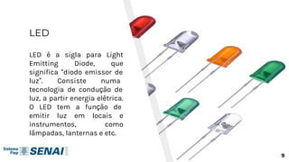 LED
LED é a sigla para Light
Emitting Diode, que
significa “diodo emissor de
luz”. Consiste numa
tecnologia de condução de
luz, a partir energia elétrica.
O LED tem a função de
emitir luz em locais e
instrumentos, como
lâmpadas, lanternas e etc.
9
 