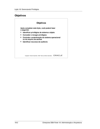 Lição 18: Gerenciando Privilégios
.....................................................................................................................................................


Objetivos


                                                  Objetivos

            Após completar esta lição, você poderá fazer
            o seguinte:
            •     Identificar privilégios de sistema e objeto
            •     Conceder e revogar privilégios
            •     Controlar a autenticação do sistema operacional
                  ou do arquivo de senhas
            •     Identificar recursos de auditoria




                                                                                                         ®

                      Copyright  Oracle Corporation, 1999. Todos os direitos reservados.




.....................................................................................................................................................
18-2                                                          Enterprise DBA Parte 1A: Administração e Arquitetura
 