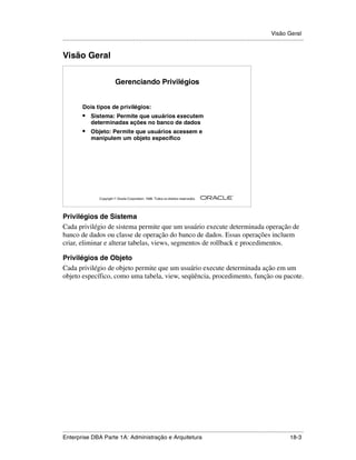 Visão Geral
.....................................................................................................................................................


Visão Geral


                                Gerenciando Privilégios


            Dois tipos de privilégios:
            •    Sistema: Permite que usuários executem
                 determinadas ações no banco de dados
            •    Objeto: Permite que usuários acessem e
                 manipulem um objeto específico




                                                                                                        ®

                      Copyright  Oracle Corporation, 1999. Todos os direitos reservados.




Privilégios de Sistema
Cada privilégio de sistema permite que um usuário execute determinada operação de
banco de dados ou classe de operação do banco de dados. Essas operações incluem
criar, eliminar e alterar tabelas, views, segmentos de rollback e procedimentos.

Privilégios de Objeto
Cada privilégio de objeto permite que um usuário execute determinada ação em um
objeto específico, como uma tabela, view, seqüência, procedimento, função ou pacote.




.....................................................................................................................................................
Enterprise DBA Parte 1A: Administração e Arquitetura                                                                                         18-3
 