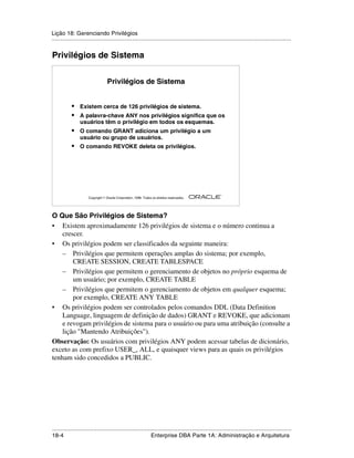 Lição 18: Gerenciando Privilégios
.....................................................................................................................................................


Privilégios de Sistema


                                   Privilégios de Sistema


            •    Existem cerca de 126 privilégios de sistema.
            •    A palavra-chave ANY nos privilégios significa que os
                 usuários têm o privilégio em todos os esquemas.
            •    O comando GRANT adiciona um privilégio a um
                 usuário ou grupo de usuários.
            •    O comando REVOKE deleta os privilégios.




                                                                                                         ®

                      Copyright  Oracle Corporation, 1999. Todos os direitos reservados.




O Que São Privilégios de Sistema?
• Existem aproximadamente 126 privilégios de sistema e o número continua a
    crescer.
• Os privilégios podem ser classificados da seguinte maneira:
    – Privilégios que permitem operações amplas do sistema; por exemplo,
        CREATE SESSION, CREATE TABLESPACE
    – Privilégios que permitem o gerenciamento de objetos no próprio esquema de
        um usuário; por exemplo, CREATE TABLE
    – Privilégios que permitem o gerenciamento de objetos em qualquer esquema;
        por exemplo, CREATE ANY TABLE
• Os privilégios podem ser controlados pelos comandos DDL (Data Definition
    Language, linguagem de definição de dados) GRANT e REVOKE, que adicionam
    e revogam privilégios de sistema para o usuário ou para uma atribuição (consulte a
    lição "Mantendo Atribuições").
Observação: Os usuários com privilégios ANY podem acessar tabelas de dicionário,
exceto as com prefixo USER_, ALL, e quaisquer views para as quais os privilégios
tenham sido concedidos a PUBLIC.




.....................................................................................................................................................
18-4                                                          Enterprise DBA Parte 1A: Administração e Arquitetura
 