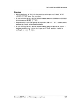 Concedendo Privilégios de Sistema
.....................................................................................................................................................

Diretrizes
• Para conceder um privilégio de sistema, é necessário que o privilégio WITH
   ADMIN OPTION tenha sido concedido.
• O concessionário com ADMIN OPTION pode conceder a atribuição ou privilégio
   de sistema com ADMIN OPTION.
• Qualquer usuário com o privilégio de sistema GRANT ANY ROLE pode conceder
   qualquer atribuição em um banco de dados.
• O concessionário com ADMIN OPTION pode conceder privilégio de sistema a
   qualquer usuário ou atribuição ou revogar privilégio de qualquer usuário ou
   atribuição no banco de dados.




.....................................................................................................................................................
Enterprise DBA Parte 1A: Administração e Arquitetura                                                                                         18-7
 