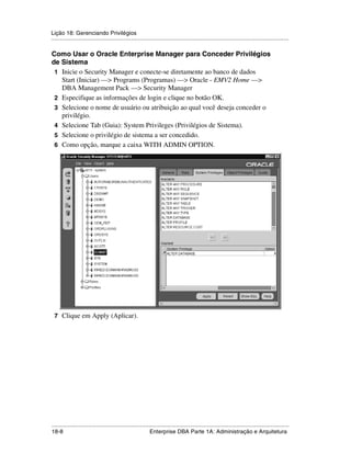 Lição 18: Gerenciando Privilégios
.....................................................................................................................................................

Como Usar o Oracle Enterprise Manager para Conceder Privilégios
de Sistema
 1 Inicie o Security Manager e conecte-se diretamente ao banco de dados
   Start (Iniciar) —> Programs (Programas) —> Oracle - EMV2 Home —>
   DBA Management Pack —> Security Manager
 2 Especifique as informações de login e clique no botão OK.
 3 Selecione o nome de usuário ou atribuição ao qual você deseja conceder o
   privilégio.
 4 Selecione Tab (Guia): System Privileges (Privilégios de Sistema).
 5 Selecione o privilégio de sistema a ser concedido.
 6 Como opção, marque a caixa WITH ADMIN OPTION.




 7 Clique em Apply (Aplicar).




.....................................................................................................................................................
18-8                                                          Enterprise DBA Parte 1A: Administração e Arquitetura
 