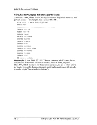 Lição 18: Gerenciando Privilégios
.....................................................................................................................................................

Consultando Privilégios de Sistema (continuação)
A view SESSION_PRIVS lista os privilégios que estão disponíveis na sessão atual
para um usuário — no exemplo, para o usuário SUMMIT.
      SQL> SELECT * FROM session_privs;
      PRIVILEGE
      ----------------------------------------
      CREATE SESSION
      ALTER SESSION
      CREATE TABLE
      SELECT ANY TABLE
      CREATE CLUSTER
      CREATE SYNONYM
      CREATE VIEW
      CREATE SEQUENCE
      CREATE DATABASE LINK
      CREATE PROCEDURE
      CREATE TRIGGER
      CREATE TYPE
      12 rows selected.
Observação: A view DBA_SYS_PRIVS mostra todos os privilégios de sistema
concedidos a atribuições e usuários no nível do banco de dados, enquanto
SESSION_PRIVS mostra os privilégios atuais da sessão, no que se refere tanto a
privilégios concedidos diretamente quanto a atribuições que tenham sido ativadas
(consulte a lição "Gerenciando Atribuições").




.....................................................................................................................................................
18-12                                                         Enterprise DBA Parte 1A: Administração e Arquitetura
 