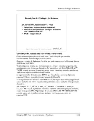 Exibindo Privilégios de Sistema
.....................................................................................................................................................




                   Restrições do Privilégio de Sistema


            O7_DICTIONARY_ACCESSIBILITY = TRUE
            •    Reverte para o comportamento do Oracle7
            •    Remove as restrições sobre privilégios de sistema
                 com a palavra-chave ANY
            •    TRUE é a opção default




                                                                                                        ®

                      Copyright  Oracle Corporation, 1999. Todos os direitos reservados.




Como Impedir Acesso Não-autorizado ao Dicionário
O mecanismo de proteção do dicionário do Oracle8 impede que usuários
não-autorizados acessem objetos de dicionário.
O acesso a objetos de dicionário é restrito aos usuários com os privilégios de sistema
SYSDBA e SYSOPER.
Os privilégios de sistema que permitem acesso a objetos em outros esquemas não
permitem acesso a objetos de dicionário. Por exemplo, o privilégio SELECT ANY
TABLE permite acesso a views e tabelas em outros esquemas, mas não permite que
você efetue seleções de objetos de dicionário.
Se o parâmetro for definido como TRUE, que é o default, o acesso a objetos no
esquema SYS será permitido (comportamento do Oracle7).
Se esse parâmetro for definido como FALSE, os privilégios de sistema que permitem
acesso a objetos em outros esquemas não permitirão acesso a objetos no esquema do
dicionário.
Por exemplo, se O7_DICTIONARY_ACCESSIBILITY=FALSE, a instrução
SELECT ANY TABLE permitirá o acesso a views ou tabelas em qualquer esquema,
exceto no esquema SYS. O privilégio de sistema EXECUTE ANY PROCEDURE
permite acesso aos procedimentos em qualquer outro esquema, exceto no
esquema SYS.




.....................................................................................................................................................
Enterprise DBA Parte 1A: Administração e Arquitetura                                                                                       18-13
 