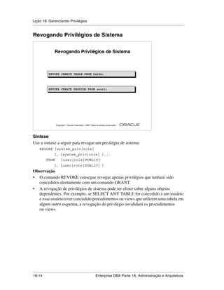 Lição 18: Gerenciando Privilégios
.....................................................................................................................................................


Revogando Privilégios de Sistema


                     Revogando Privilégios de Sistema



               REVOKE CREATE TABLE FROM karen;
               REVOKE CREATE TABLE FROM karen;



               REVOKE CREATE SESSION FROM scott;




                                                                                                         ®

                      Copyright  Oracle Corporation, 1999. Todos os direitos reservados.




Sintaxe
Use a sintaxe a seguir para revogar um privilégio de sistema:
      REVOKE {system_priv|role}
                    [, {system_priv|role} ]...
             FROM          {user|role|PUBLIC}
                    [, {user|role|PUBLIC} ]
Observação
• O comando REVOKE consegue revogar apenas privilégios que tenham sido
  concedidos diretamente com um comando GRANT.
• A revogação de privilégios de sistema pode ter efeito sobre alguns objetos
  dependentes. Por exemplo, se SELECT ANY TABLE for concedido a um usuário
  e esse usuário tiver concedido procedimentos ou views que utilizem uma tabela em
  algum outro esquema, a revogação do privilégio invalidará os procedimentos
  ou views.




.....................................................................................................................................................
18-14                                                         Enterprise DBA Parte 1A: Administração e Arquitetura
 