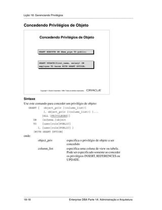 Lição 18: Gerenciando Privilégios
.....................................................................................................................................................


Concedendo Privilégios de Objeto


                     Concedendo Privilégios de Objeto



                    GRANT EXECUTE ON dbms_pipe TO public;
                    GRANT EXECUTE ON dbms_pipe TO public;



                    GRANT UPDATE(first_name, salary) ON
                    employee TO karen WITH GRANT OPTION;




                                                                                                         ®

                      Copyright  Oracle Corporation, 1999. Todos os direitos reservados.




Sintaxe
Use este comando para conceder um privilégio de objeto:
      GRANT {              object_priv [(column_list)]
                          [, object_priv [(column_list)] ]...
                        |ALL [PRIVILEGES]}
             ON          [schema.]object
             TO          {user|role|PUBLIC}
                   [, {user|role|PUBLIC} ]
             [WITH GRANT OPTION]
onde:
                   object_priv                                especifica o privilégio de objeto a ser
                                                              concedido
                   column_list                                especifica uma coluna de view ou tabela.
                                                              Pode ser especificado somente ao conceder
                                                              os privilégios INSERT, REFERENCES ou
                                                              UPDATE.




.....................................................................................................................................................
18-18                                                         Enterprise DBA Parte 1A: Administração e Arquitetura
 