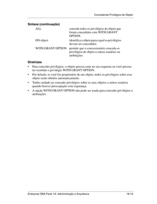 Concedendo Privilégios de Objeto
.....................................................................................................................................................

Sintaxe (continuação)
     ALL                    concede todos os privilégios do objeto que
                            foram concedidos com WITH GRANT
                            OPTION
          ON object         identifica o objeto para o qual os privilégios
                            devem ser concedidos
          WITH GRANT OPTION permite que o concessionário conceda os
                            privilégios de objeto a outros usuários ou
                            atribuições

Diretrizes
• Para conceder privilégios, o objeto precisa estar no seu esquema ou você precisa
   ter recebido o privilégio WITH GRANT OPTION.
• Por default, se você for proprietário de um objeto, todos os privilégios sobre esse
   objeto serão obtidos automaticamente.
• Tenha cuidado ao conceder privilégios sobre os seus objetos a outros usuários
   quando houver preocupação com segurança.
• A opção WITH GRANT OPTION não pode ser usada para conceder privilégios a
   atribuições.




.....................................................................................................................................................
Enterprise DBA Parte 1A: Administração e Arquitetura                                                                                       18-19
 