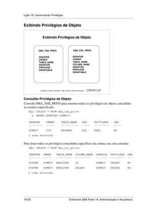 Lição 18: Gerenciando Privilégios
.....................................................................................................................................................


Exibindo Privilégios de Objeto


                         Exibindo Privilégios de Objeto


                    DBA_TAB_PRIVS                                       DBA_COL_PRIVS


                    GRANTEE                                            GRANTEE
                    OWNER                                              OWNER
                    TABLE_NAME                                         TABLE_NAME
                    GRANTOR                                            COLUMN_NAME
                    PRIVILEGE                                          GRANTOR
                    GRANTABLE                                          PRIVILEGE
                                                                       GRANTABLE




                                                                                                         ®

                      Copyright  Oracle Corporation, 1999. Todos os direitos reservados.




Consultar Privilégios de Objeto
Consulte DBA_TAB_PRIVS para retornar todos os privilégios de objeto concedidos
ao usuário especificado.
      SQL> SELECT * FROM dba_tab_privs
           2     WHERE GRANTEE=’SUMMIT’

      GRANTEE                  OWNER                 TABLE_NAME                      GRA       PRIVILEGE                  GRA
      ---------                -----                 -----------                     -----     ----------                 -----
      SUMMIT                   SYS                   RESUMES                         SYS       READ                       NO
      1 rows selected.


Para listar todos os privilégios concedidos específicos da coluna, use esta consulta:
      SQL> SELECT * FROM dba_col_privs;

      GRANTEE             OWNER               TABLE_NAME                   COLUMN_NAME            GRANTOR            PRIVILEGE               GRA
      -------             -----               ----------                   ----------             -------            ---------               ---
      SYSTEM              SUMMIT              EMPLOYEE                     ID                     SUMMIT             INSERT                  NO
      SYSTEM              SUMMIT              EMPLOYEE                     SALARY                 SUMMIT             UPDATE                  NO
      2 rows selected.




.....................................................................................................................................................
18-20                                                         Enterprise DBA Parte 1A: Administração e Arquitetura
 