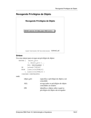 Revogando Privilégios de Objeto
.....................................................................................................................................................


Revogando Privilégios de Objeto


                      Revogando Privilégios de Objeto




                   REVOKE execute ON dbms_pipe FROM scott;
                   REVOKE execute ON dbms_pipe FROM scott;




                                                                                                        ®

                      Copyright  Oracle Corporation, 1999. Todos os direitos reservados.




Sintaxe
Use esta sintaxe para revogar um privilégio de objeto:
      REVOKE {               object_priv
                            [, object_priv ]...
                          |ALL [PRIVILEGES] }
            ON            [schema.]object
            FROM           {user|role|PUBLIC}
                    [, {user|role|PUBLIC} ]
            [CASCADE CONSTRAINTS]
onde:
                   object_priv                                especifica o privilégio de objeto a ser
                                                              concedido
                   ALL                                        revoga todos os privilégios de objeto
                                                              concedidos ao usuário
                   ON                                         identifica o objeto sobre o qual os
                                                              privilégios de objeto são revogados




.....................................................................................................................................................
Enterprise DBA Parte 1A: Administração e Arquitetura                                                                                       18-21
 