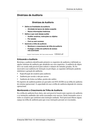 Diretrizes de Auditoria
.....................................................................................................................................................


Diretrizes de Auditoria


                                   Diretrizes de Auditoria

            •    Defina as finalidades da auditoria
                  – Atividade de banco de dados suspeita
                  – Reúna informações históricas
            •    Defina o que você deseja auditar
                  – Auditar usuários, instruções ou objetos
                  – Por sessão
                  – Com ou sem sucesso
            •    Gerencie a trilha de auditoria
                  – Monitorar o crescimento da trilha de auditoria
                  – Proteger a trilha de auditoria de acesso
                    não-autorizado
                                                                                                        ®

                      Copyright  Oracle Corporation, 1999. Todos os direitos reservados.




Enfocando a Auditoria
Restrinja a auditoria identificando primeiro os requisitos de auditoria e definindo as
opções mínimas de auditoria que atenderão aos seus requisitos. A auditoria de objeto
deve ser usada onde possível para reduzir o número de entradas geradas. Se for
necessário usar auditoria de instrução ou privilégio, as seguintes definições poderão
minimizar a geração de auditoria:
• Especificação de usuários para auditoria
• Auditoria por sessão e não por acesso
• Auditoria de êxitos ou falhas, porém não ambos
Os registros de auditoria podem ser gravados em SYS.AUD$ ou na trilha de auditoria
do sistema operacional. A capacidade de usar a trilha de auditoria depende do sistema
operacional.

Monitorando o Crescimento da Trilha de Auditoria
Se a trilha de auditoria ficar cheia, não será possível inserir mais registros de auditoria
e as instruções auditadas não serão executadas com sucesso. Serão retornados erros a
todos os usuários que emitirem uma instrução auditada. Você precisará liberar algum
espaço na trilha de auditoria para que essas instruções possam ser executadas.




.....................................................................................................................................................
Enterprise DBA Parte 1A: Administração e Arquitetura                                                                                       18-25
 
