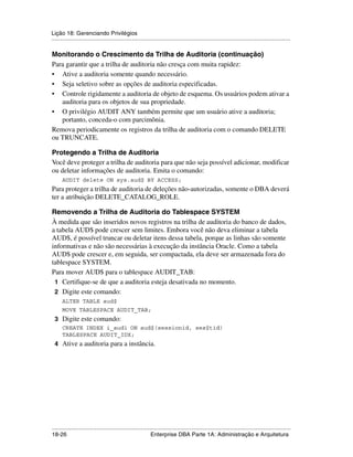 Lição 18: Gerenciando Privilégios
.....................................................................................................................................................

Monitorando o Crescimento da Trilha de Auditoria (continuação)
Para garantir que a trilha de auditoria não cresça com muita rapidez:
• Ative a auditoria somente quando necessário.
• Seja seletivo sobre as opções de auditoria especificadas.
• Controle rigidamente a auditoria de objeto de esquema. Os usuários podem ativar a
   auditoria para os objetos de sua propriedade.
• O privilégio AUDIT ANY também permite que um usuário ative a auditoria;
   portanto, conceda-o com parcimônia.
Remova periodicamente os registros da trilha de auditoria com o comando DELETE
ou TRUNCATE.

Protegendo a Trilha de Auditoria
Você deve proteger a trilha de auditoria para que não seja possível adicionar, modificar
ou deletar informações de auditoria. Emita o comando:
      AUDIT delete ON sys.aud$ BY ACCESS;
Para proteger a trilha de auditoria de deleções não-autorizadas, somente o DBA deverá
ter a atribuição DELETE_CATALOG_ROLE.

Removendo a Trilha de Auditoria do Tablespace SYSTEM
À medida que são inseridos novos registros na trilha de auditoria do banco de dados,
a tabela AUD$ pode crescer sem limites. Embora você não deva eliminar a tabela
AUD$, é possível truncar ou deletar itens dessa tabela, porque as linhas são somente
informativas e não são necessárias à execução da instância Oracle. Como a tabela
AUD$ pode crescer e, em seguida, ser compactada, ela deve ser armazenada fora do
tablespace SYSTEM.
Para mover AUD$ para o tablespace AUDIT_TAB:
 1 Certifique-se de que a auditoria esteja desativada no momento.
 2 Digite este comando:
      ALTER TABLE aud$
      MOVE TABLESPACE AUDIT_TAB;
 3 Digite este comando:
      CREATE INDEX i_aud1 ON aud$(sessionid, ses$tid)
      TABLESPACE AUDIT_IDX;
 4 Ative a auditoria para a instância.




.....................................................................................................................................................
18-26                                                         Enterprise DBA Parte 1A: Administração e Arquitetura
 